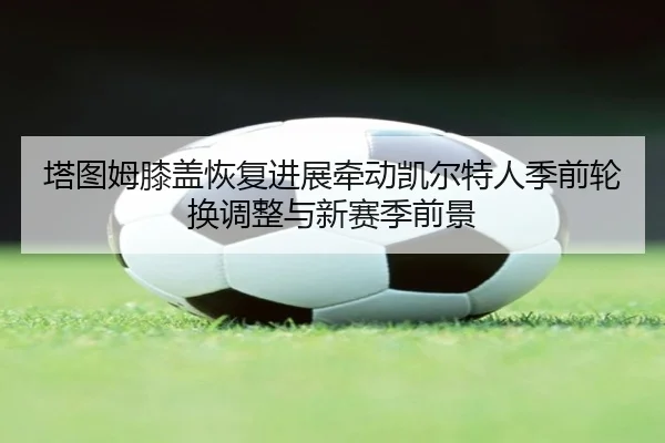 塔图姆膝盖恢复进展牵动凯尔特人季前轮换调整与新赛季前景